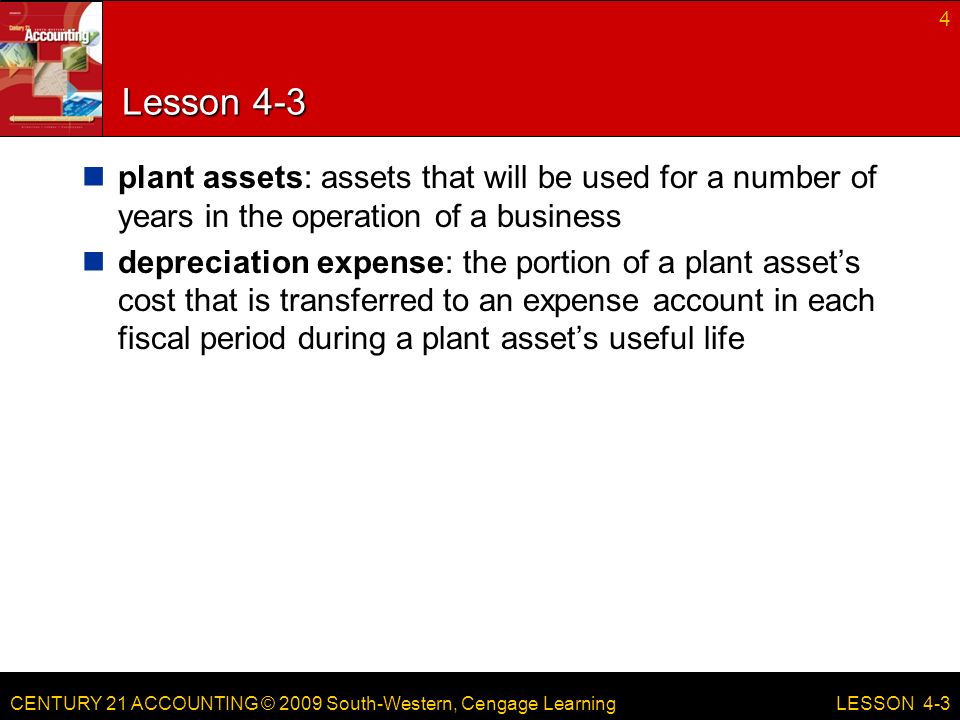 CENTURY 21 ACCOUNTING © 2009 South-Western, Cengage Learning Lesson 4-3 plant assets: assets that will be used for a number of years in the operation of a business depreciation expense: the portion of a plant asset’s cost that is transferred to an expense account in each fiscal period during a plant asset’s useful life 4 LESSON 4-3