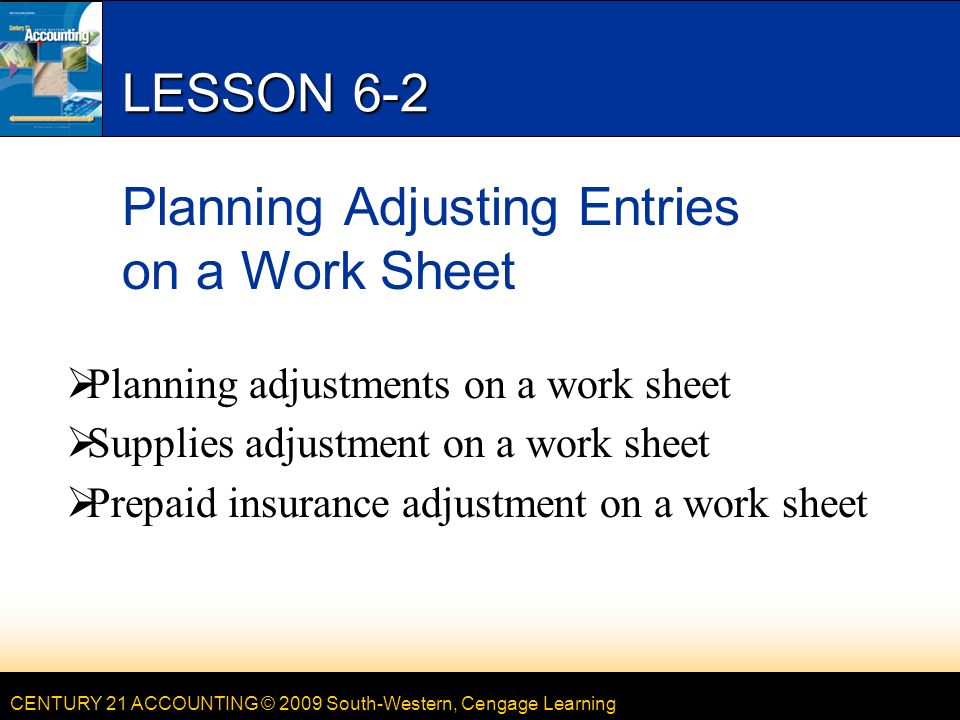 CENTURY 21 ACCOUNTING © 2009 South-Western, Cengage Learning LESSON 6-2 Planning Adjusting Entries on a Work Sheet  Planning adjustments on a work sheet  Supplies adjustment on a work sheet  Prepaid insurance adjustment on a work sheet