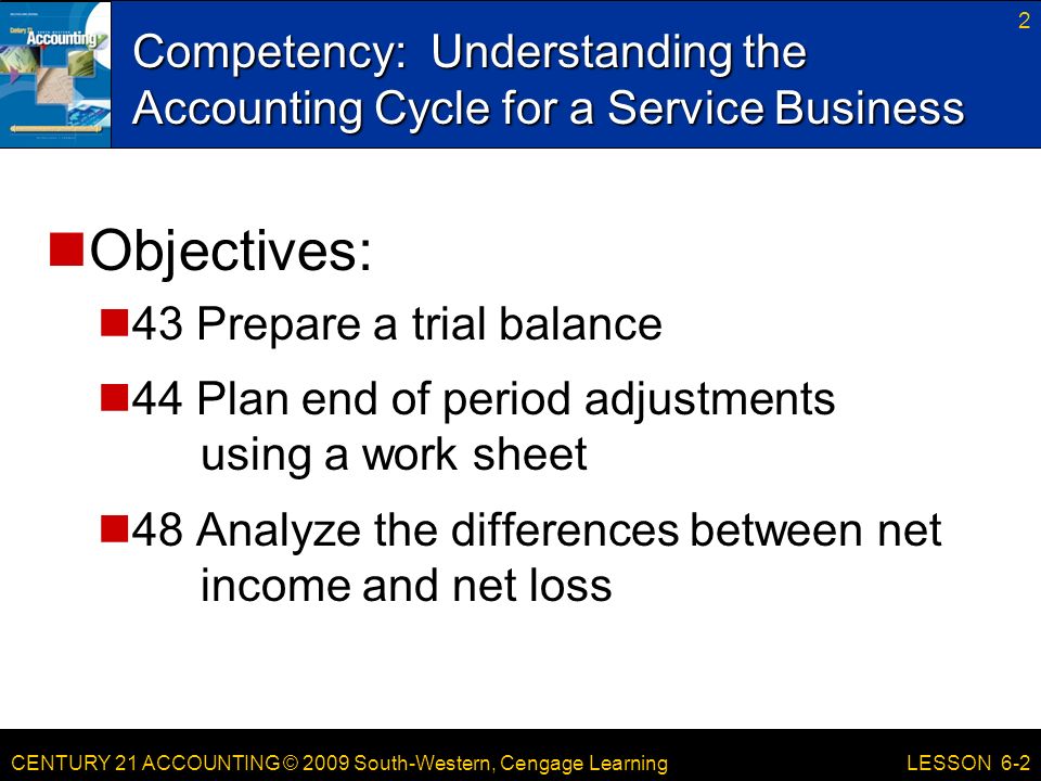 CENTURY 21 ACCOUNTING © 2009 South-Western, Cengage Learning Competency: Understanding the Accounting Cycle for a Service Business 2 LESSON 6-2 Objectives: 43 Prepare a trial balance 44 Plan end of period adjustments using a work sheet 48 Analyze the differences between net income and net loss