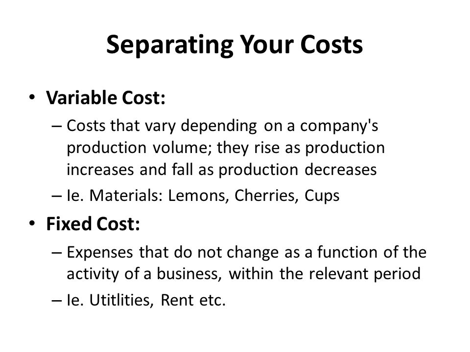 Separating Your Costs Variable Cost: – Costs that vary depending on a company s production volume; they rise as production increases and fall as production decreases – Ie.