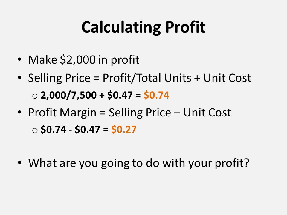 Calculating Profit Make $2,000 in profit Selling Price = Profit/Total Units + Unit Cost o 2,000/7,500 + $0.47 = $0.74 Profit Margin = Selling Price – Unit Cost o $ $0.47 = $0.27 What are you going to do with your profit