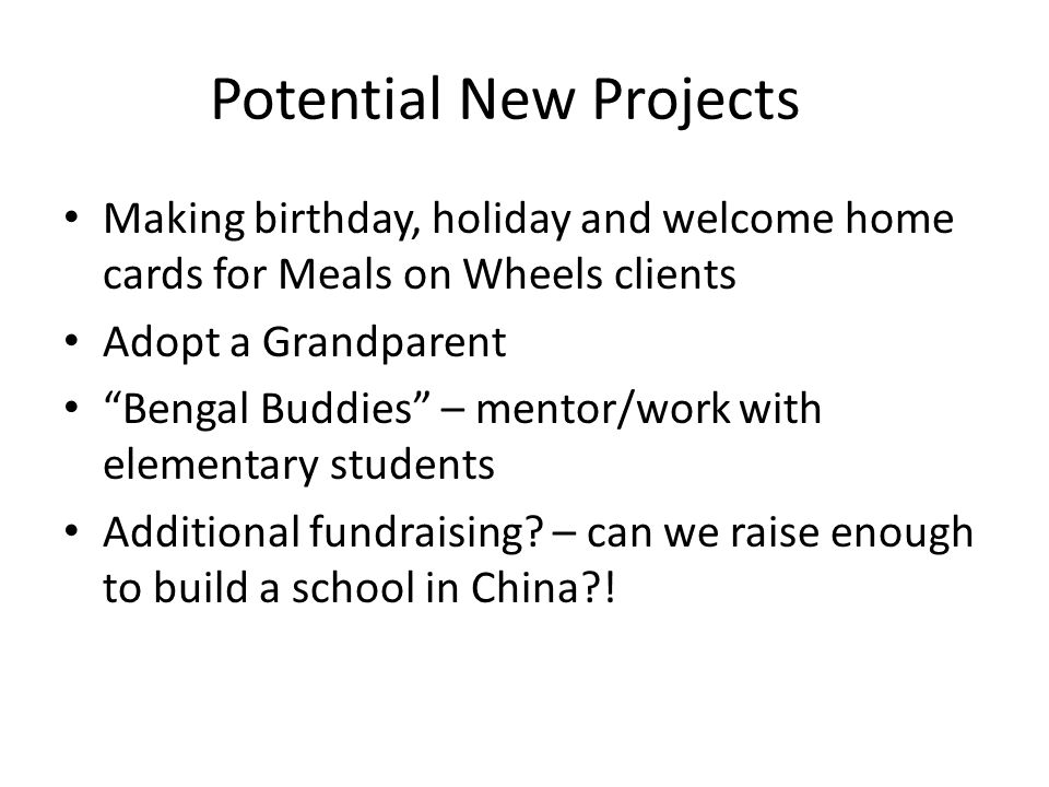 Potential New Projects Making birthday, holiday and welcome home cards for Meals on Wheels clients Adopt a Grandparent Bengal Buddies – mentor/work with elementary students Additional fundraising.