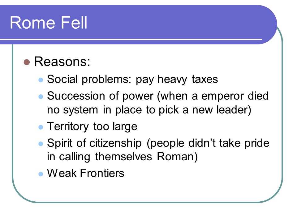 Rome Fell Reasons: Social problems: pay heavy taxes Succession of power (when a emperor died no system in place to pick a new leader) Territory too large Spirit of citizenship (people didn’t take pride in calling themselves Roman) Weak Frontiers