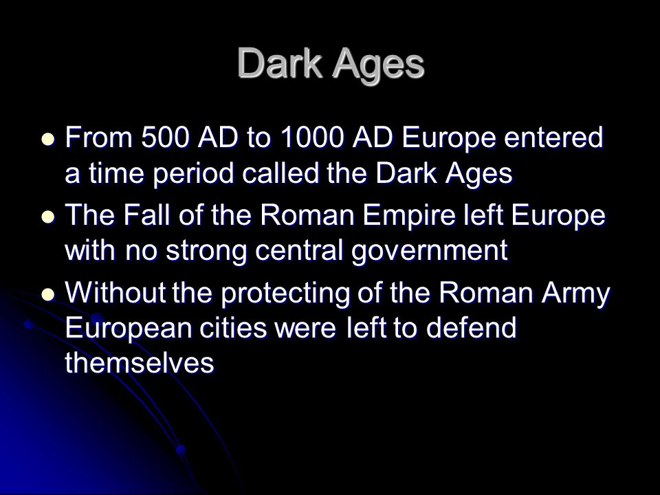 Dark Ages From 500 AD to 1000 AD Europe entered a time period called the Dark Ages From 500 AD to 1000 AD Europe entered a time period called the Dark Ages The Fall of the Roman Empire left Europe with no strong central government The Fall of the Roman Empire left Europe with no strong central government Without the protecting of the Roman Army European cities were left to defend themselves Without the protecting of the Roman Army European cities were left to defend themselves