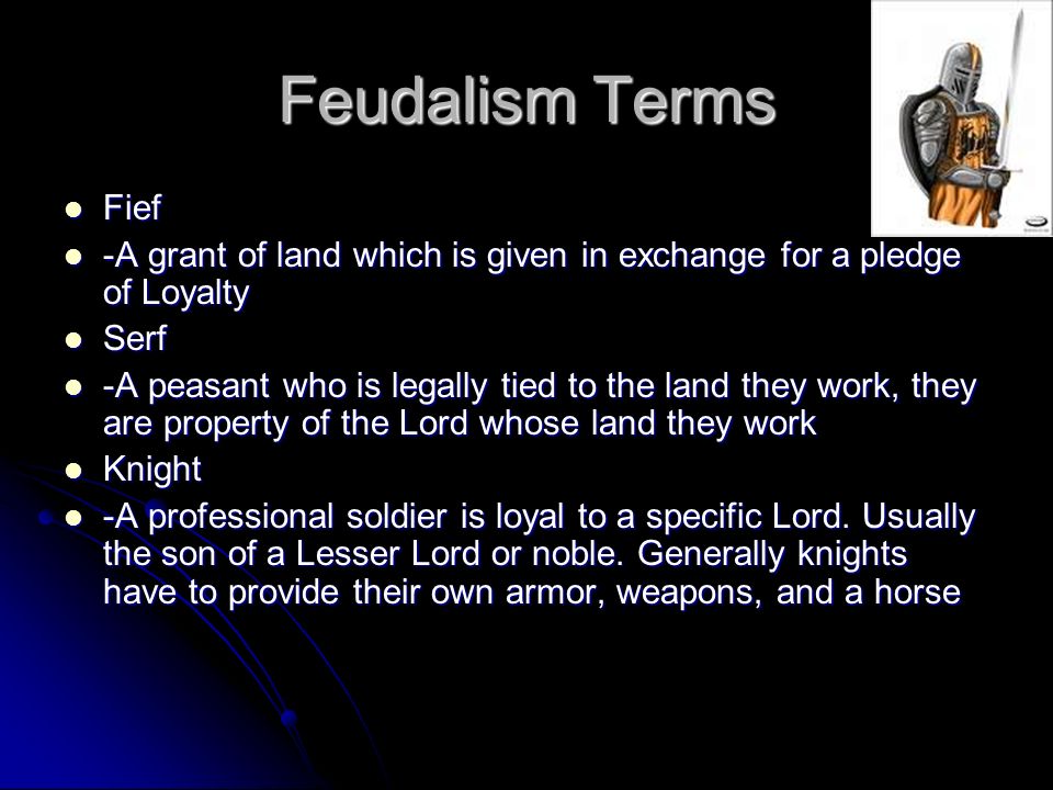 Feudalism Terms Fief Fief -A grant of land which is given in exchange for a pledge of Loyalty -A grant of land which is given in exchange for a pledge of Loyalty Serf Serf -A peasant who is legally tied to the land they work, they are property of the Lord whose land they work -A peasant who is legally tied to the land they work, they are property of the Lord whose land they work Knight Knight -A professional soldier is loyal to a specific Lord.