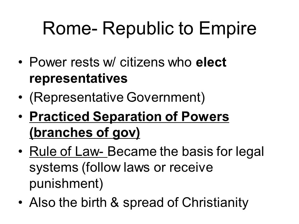 Rome- Republic to Empire Power rests w/ citizens who elect representatives (Representative Government) Practiced Separation of Powers (branches of gov) Rule of Law- Became the basis for legal systems (follow laws or receive punishment) Also the birth & spread of Christianity