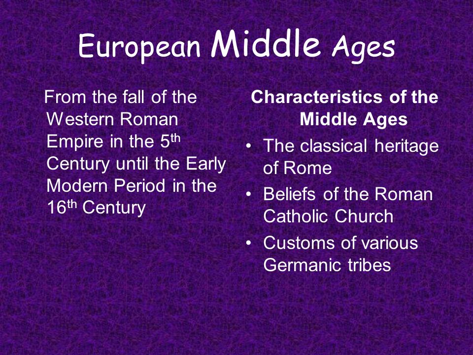 European Middle Ages From the fall of the Western Roman Empire in the 5 th Century until the Early Modern Period in the 16 th Century Characteristics of the Middle Ages The classical heritage of Rome Beliefs of the Roman Catholic Church Customs of various Germanic tribes
