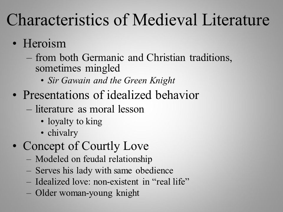 Characteristics of Medieval Literature Heroism –from both Germanic and Christian traditions, sometimes mingled Sir Gawain and the Green Knight Presentations of idealized behavior –literature as moral lesson loyalty to king chivalry Concept of Courtly Love –Modeled on feudal relationship –Serves his lady with same obedience –Idealized love: non-existent in real life –Older woman-young knight