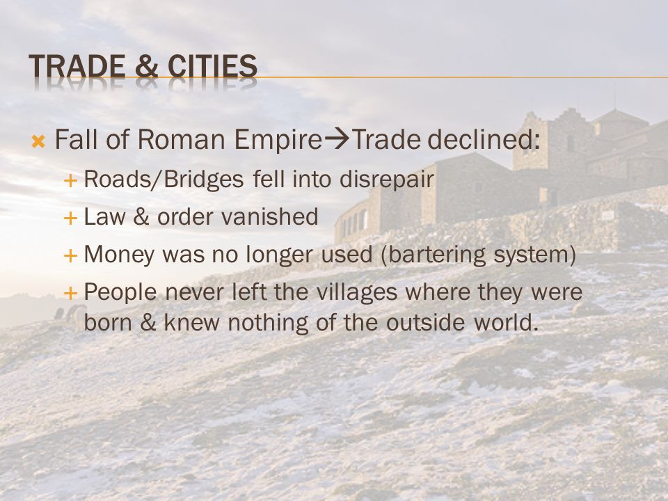  Fall of Roman Empire  Trade declined:  Roads/Bridges fell into disrepair  Law & order vanished  Money was no longer used (bartering system)  People never left the villages where they were born & knew nothing of the outside world.