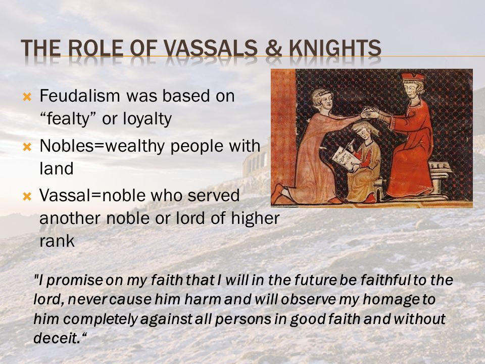  Feudalism was based on fealty or loyalty  Nobles=wealthy people with land  Vassal=noble who served another noble or lord of higher rank I promise on my faith that I will in the future be faithful to the lord, never cause him harm and will observe my homage to him completely against all persons in good faith and without deceit.