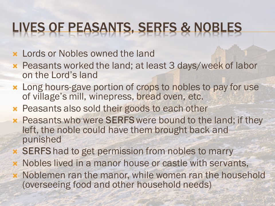  Lords or Nobles owned the land  Peasants worked the land; at least 3 days/week of labor on the Lord’s land  Long hours-gave portion of crops to nobles to pay for use of village’s mill, winepress, bread oven, etc.