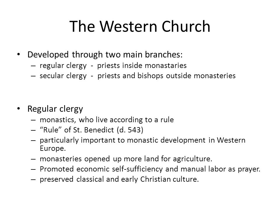 The Western Church Developed through two main branches: – regular clergy - priests inside monastaries – secular clergy - priests and bishops outside monasteries Regular clergy – monastics, who live according to a rule – Rule of St.