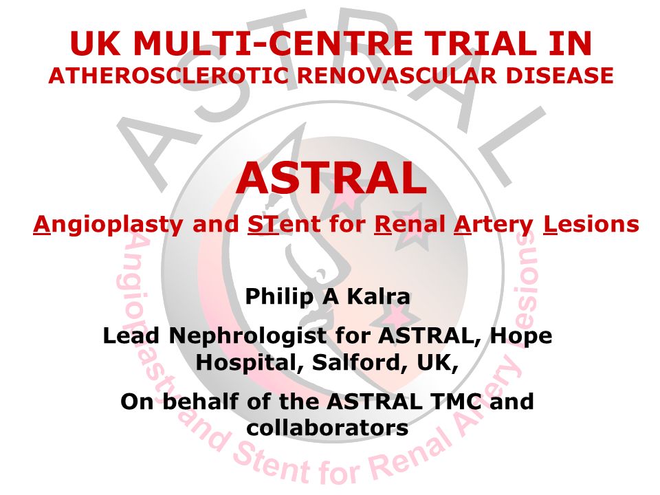 Philip A Kalra Lead Nephrologist for ASTRAL, Hope Hospital, Salford, UK, On behalf of the ASTRAL TMC and collaborators UK MULTI-CENTRE TRIAL IN ATHEROSCLEROTIC RENOVASCULAR DISEASE ASTRAL Angioplasty and STent for Renal Artery Lesions