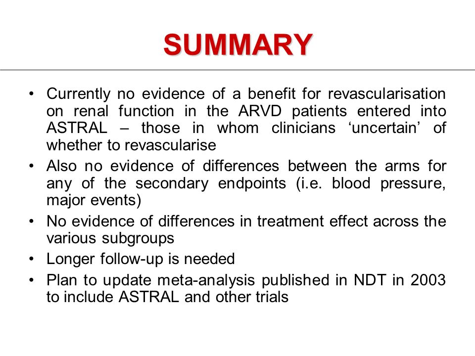 SUMMARY Currently no evidence of a benefit for revascularisation on renal function in the ARVD patients entered into ASTRAL – those in whom clinicians ‘uncertain’ of whether to revascularise Also no evidence of differences between the arms for any of the secondary endpoints (i.e.