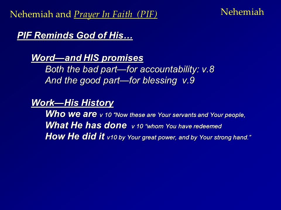 Nehemiah PIF Reminds God of His… Word—and HIS promises Both the bad part—for accountability: v.8 And the good part—for blessing v.9 Work—His History Who we are v 10 Now these are Your servants and Your people, What He has done v 10 whom You have redeemed How He did it v10 by Your great power, and by Your strong hand. Nehemiah and Prayer In Faith (PIF)