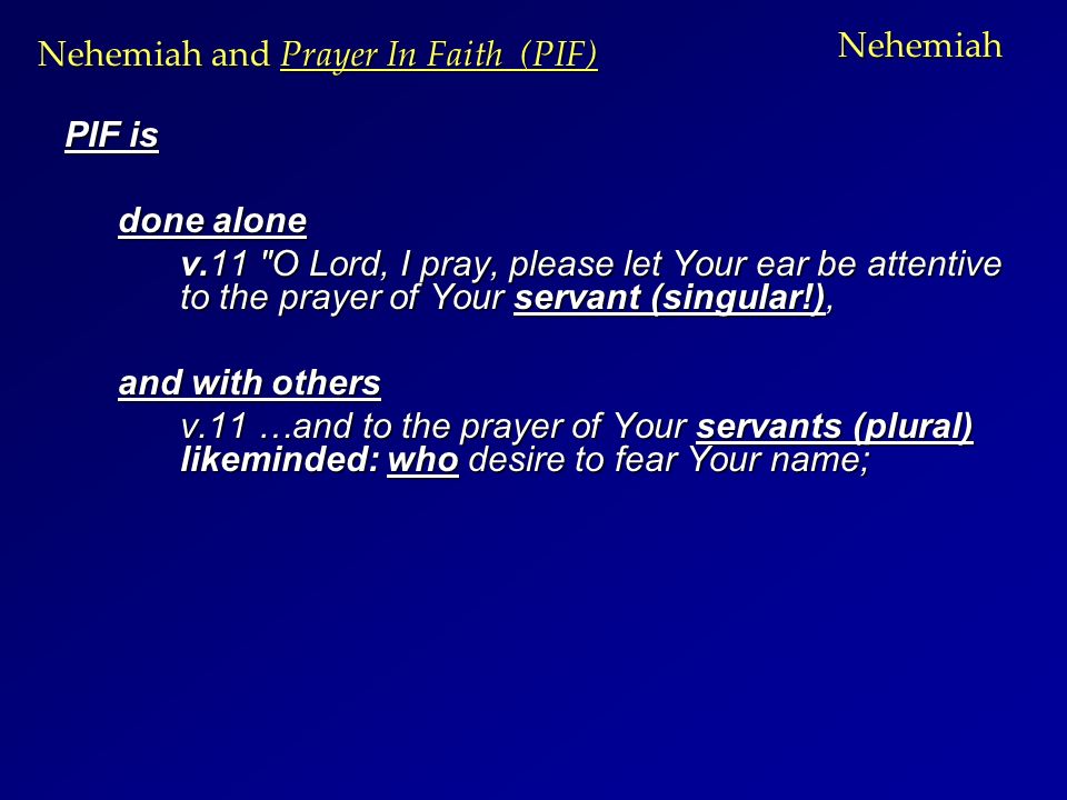 Nehemiah PIF is done alone v.11 O Lord, I pray, please let Your ear be attentive to the prayer of Your servant (singular!), and with others v.11 …and to the prayer of Your servants (plural) likeminded: who desire to fear Your name; Nehemiah and Prayer In Faith (PIF)