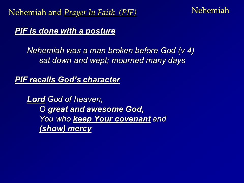 Nehemiah PIF is done with a posture Nehemiah was a man broken before God (v 4) sat down and wept; mourned many days PIF recalls God’s character Lord God of heaven, O great and awesome God, You who keep Your covenant and (show) mercy Nehemiah and Prayer In Faith (PIF)