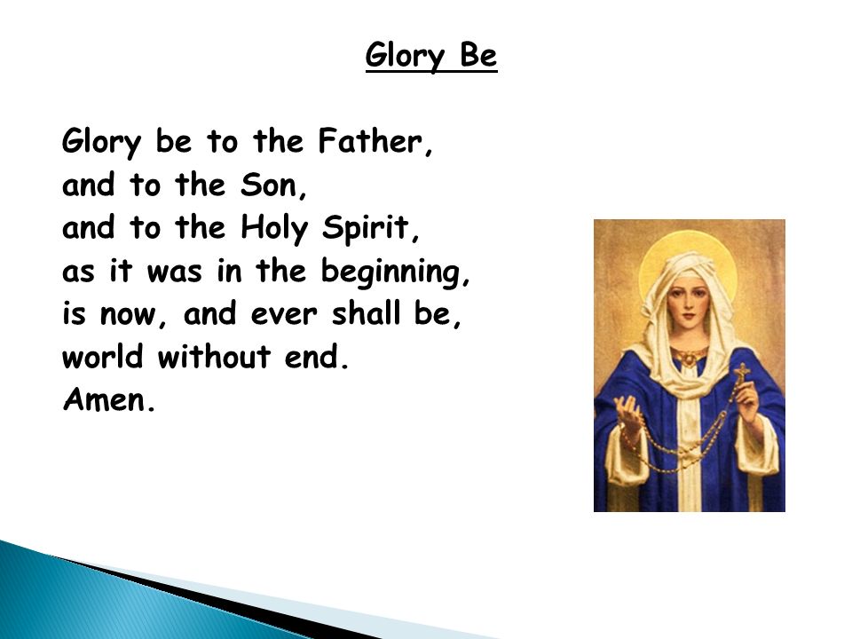 Glory Be Glory be to the Father, and to the Son, and to the Holy Spirit, as it was in the beginning, is now, and ever shall be, world without end.