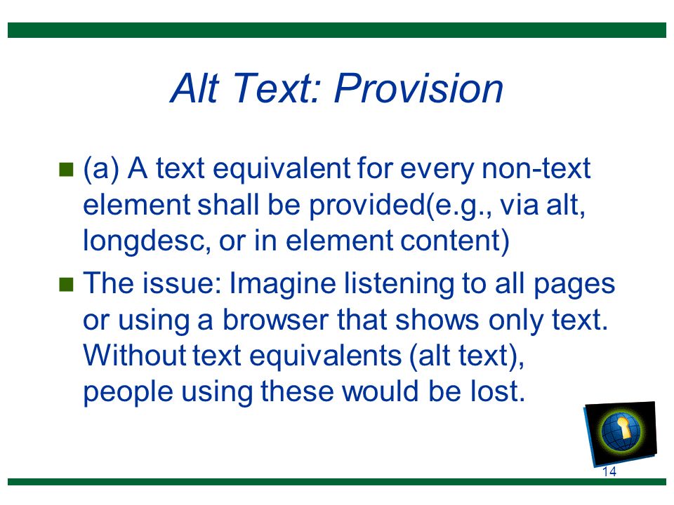 14 Alt Text: Provision n (a) A text equivalent for every non-text element shall be provided(e.g., via alt, longdesc, or in element content) n The issue: Imagine listening to all pages or using a browser that shows only text.