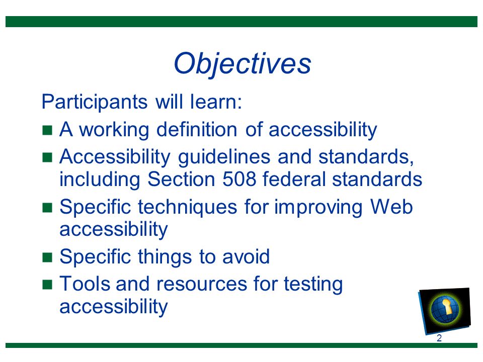 2 Objectives Participants will learn: n A working definition of accessibility n Accessibility guidelines and standards, including Section 508 federal standards n Specific techniques for improving Web accessibility n Specific things to avoid n Tools and resources for testing accessibility