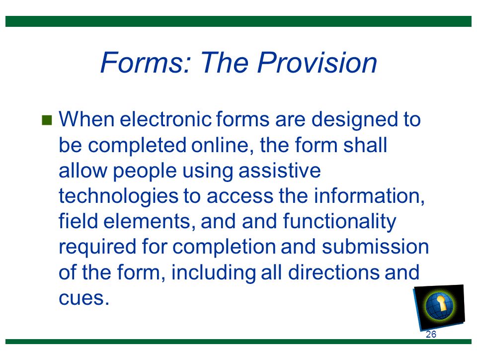 26 Forms: The Provision n When electronic forms are designed to be completed online, the form shall allow people using assistive technologies to access the information, field elements, and and functionality required for completion and submission of the form, including all directions and cues.