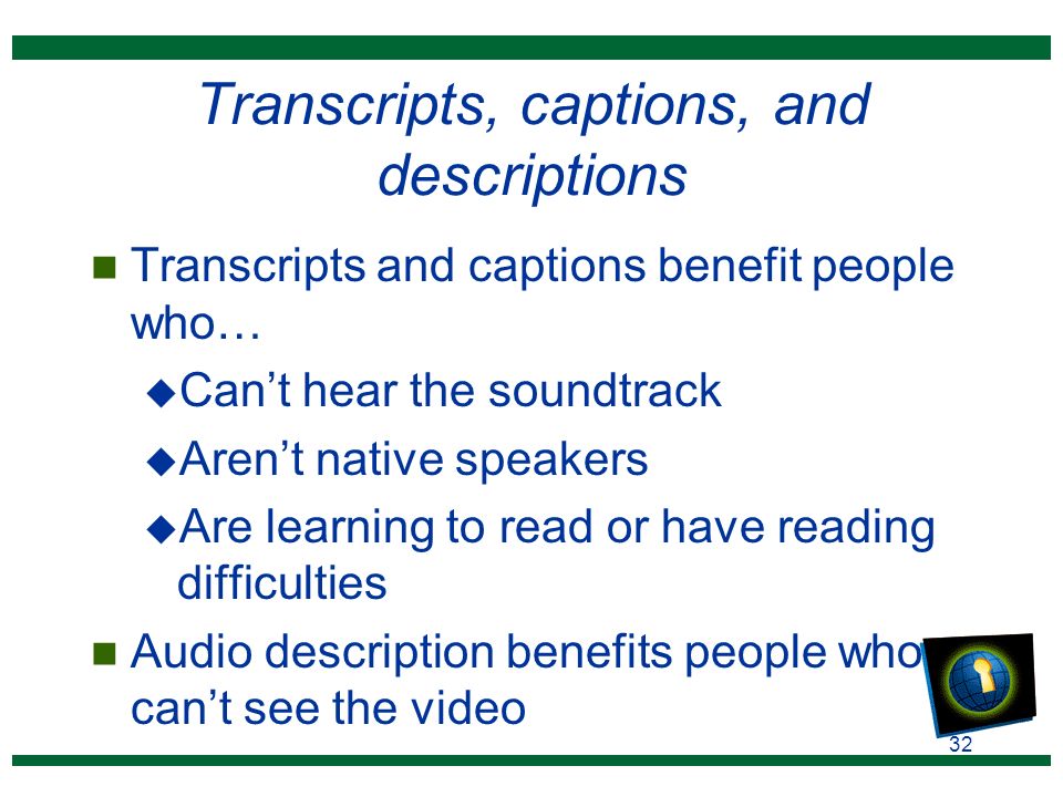 32 Transcripts, captions, and descriptions n Transcripts and captions benefit people who… u Can’t hear the soundtrack u Aren’t native speakers u Are learning to read or have reading difficulties n Audio description benefits people who can’t see the video