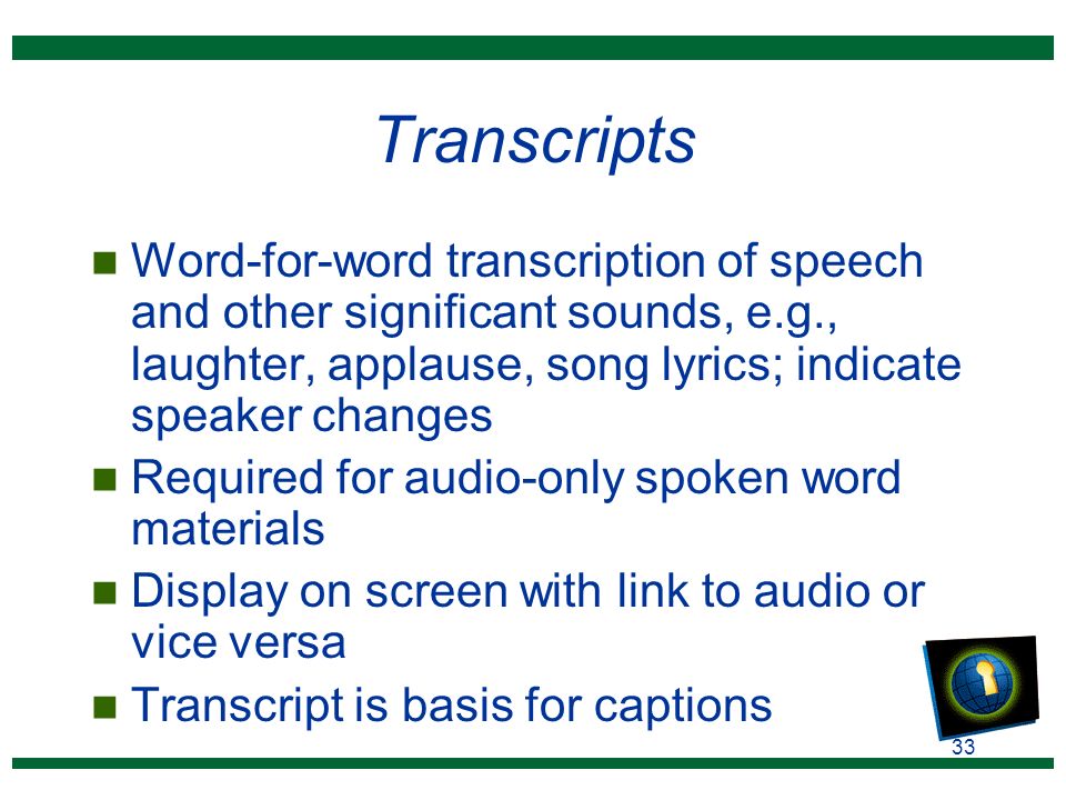 33 Transcripts n Word-for-word transcription of speech and other significant sounds, e.g., laughter, applause, song lyrics; indicate speaker changes n Required for audio-only spoken word materials n Display on screen with link to audio or vice versa n Transcript is basis for captions