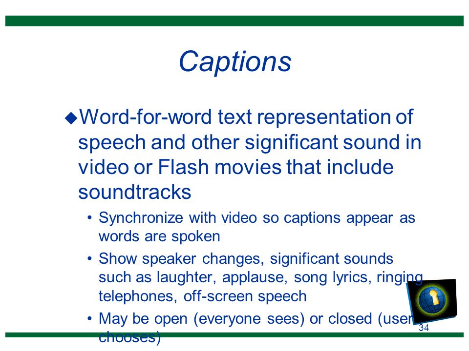 34 Captions u Word-for-word text representation of speech and other significant sound in video or Flash movies that include soundtracks Synchronize with video so captions appear as words are spoken Show speaker changes, significant sounds such as laughter, applause, song lyrics, ringing telephones, off-screen speech May be open (everyone sees) or closed (user chooses)