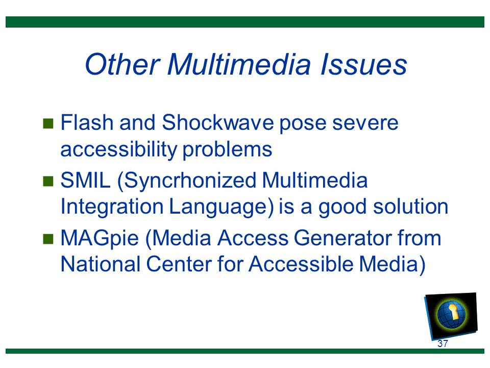 37 Other Multimedia Issues n Flash and Shockwave pose severe accessibility problems n SMIL (Syncrhonized Multimedia Integration Language) is a good solution n MAGpie (Media Access Generator from National Center for Accessible Media)