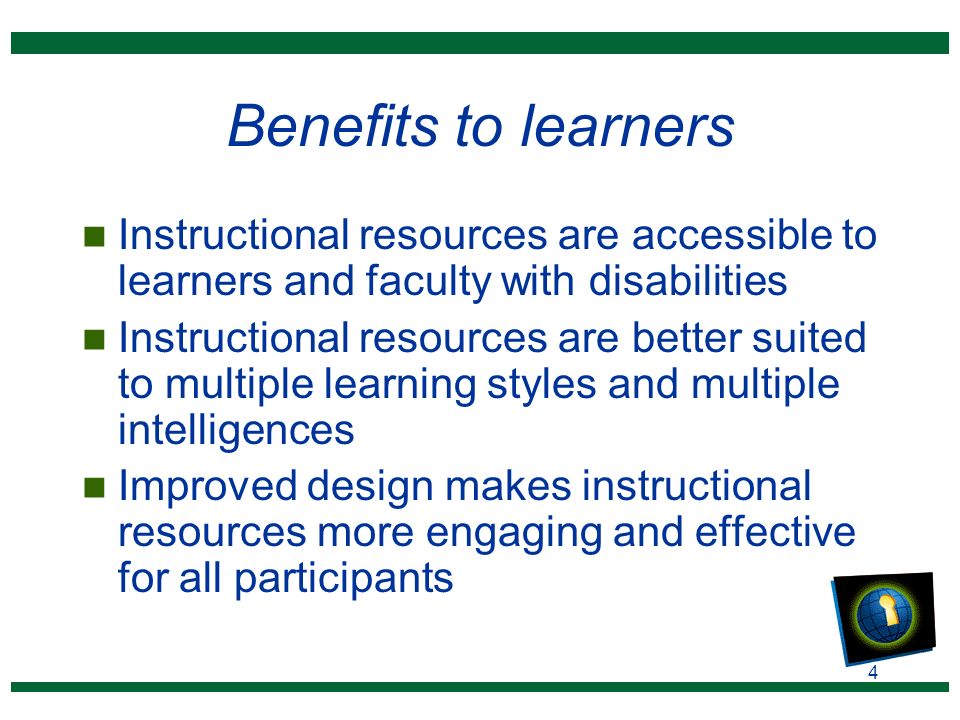 4 Benefits to learners n Instructional resources are accessible to learners and faculty with disabilities n Instructional resources are better suited to multiple learning styles and multiple intelligences n Improved design makes instructional resources more engaging and effective for all participants