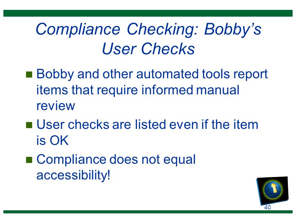 40 Compliance Checking: Bobby’s User Checks n Bobby and other automated tools report items that require informed manual review n User checks are listed even if the item is OK n Compliance does not equal accessibility!