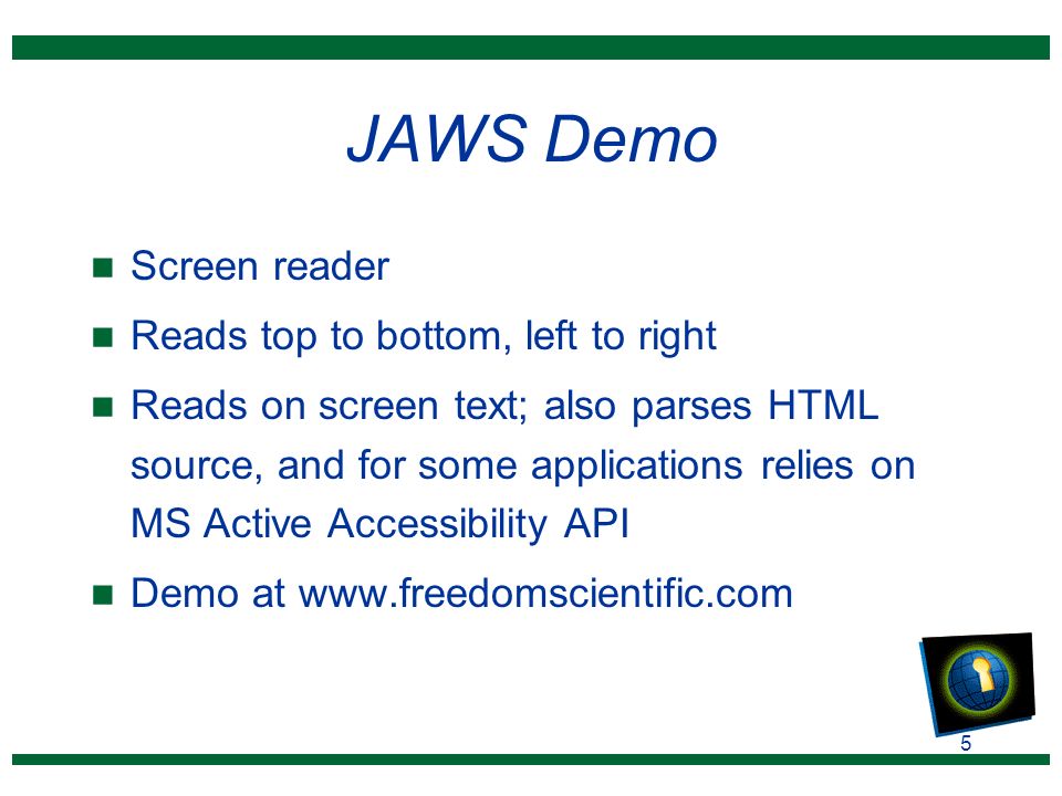 5 JAWS Demo n Screen reader n Reads top to bottom, left to right n Reads on screen text; also parses HTML source, and for some applications relies on MS Active Accessibility API n Demo at