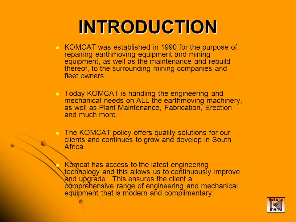INTRODUCTION KOMCAT was established in 1990 for the purpose of repairing earthmoving equipment and mining equipment, as well as the maintenance and rebuild thereof, to the surrounding mining companies and fleet owners.