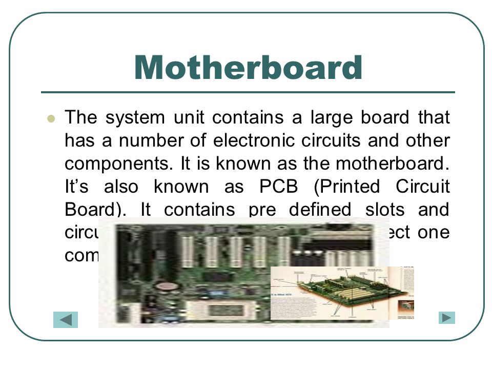 Motherboard The system unit contains a large board that has a number of electronic circuits and other components.