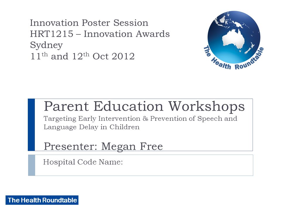 The Health Roundtable Parent Education Workshops Targeting Early Intervention & Prevention of Speech and Language Delay in Children Presenter: Megan Free Hospital Code Name: Innovation Poster Session HRT1215 – Innovation Awards Sydney 11 th and 12 th Oct 2012