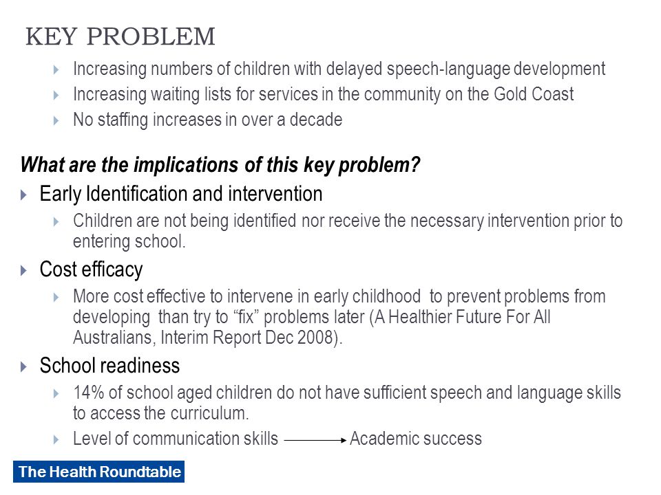 The Health Roundtable KEY PROBLEM  Increasing numbers of children with delayed speech-language development  Increasing waiting lists for services in the community on the Gold Coast  No staffing increases in over a decade What are the implications of this key problem.