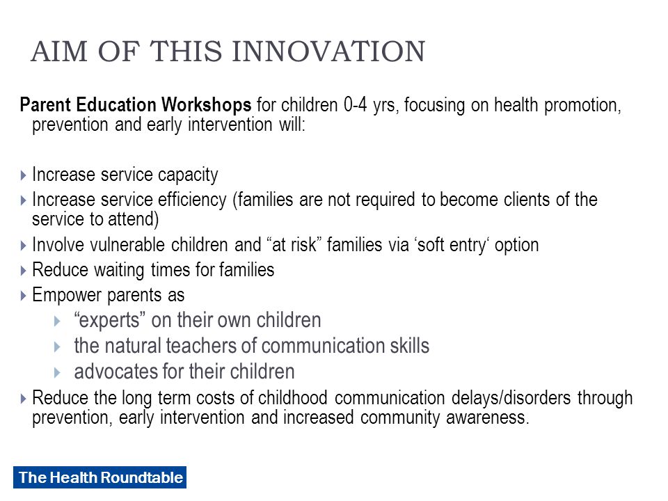 The Health Roundtable AIM OF THIS INNOVATION Parent Education Workshops for children 0-4 yrs, focusing on health promotion, prevention and early intervention will:  Increase service capacity  Increase service efficiency (families are not required to become clients of the service to attend)  Involve vulnerable children and at risk families via ‘soft entry‘ option  Reduce waiting times for families  Empower parents as  experts on their own children  the natural teachers of communication skills  advocates for their children  Reduce the long term costs of childhood communication delays/disorders through prevention, early intervention and increased community awareness.