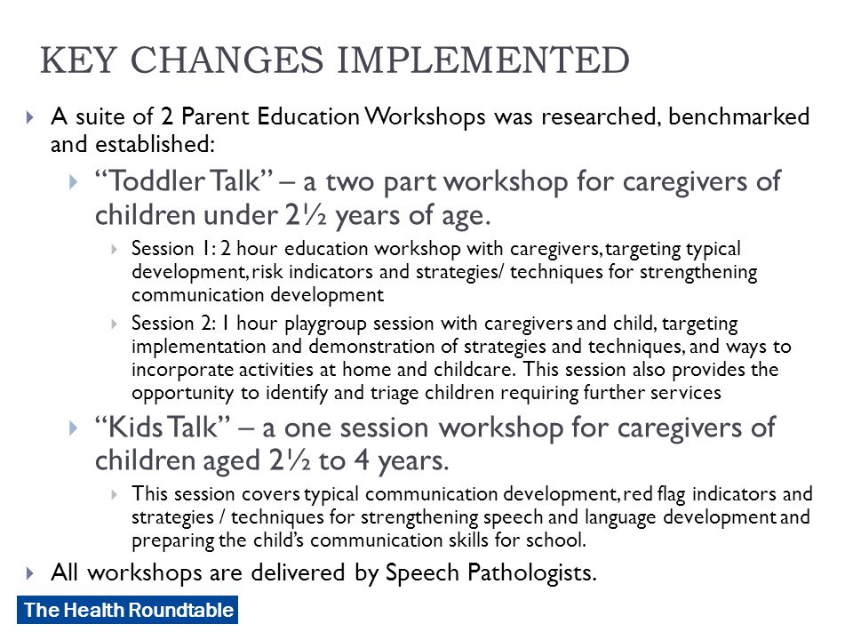 The Health Roundtable KEY CHANGES IMPLEMENTED  A suite of 2 Parent Education Workshops was researched, benchmarked and established:  Toddler Talk – a two part workshop for caregivers of children under 2½ years of age.