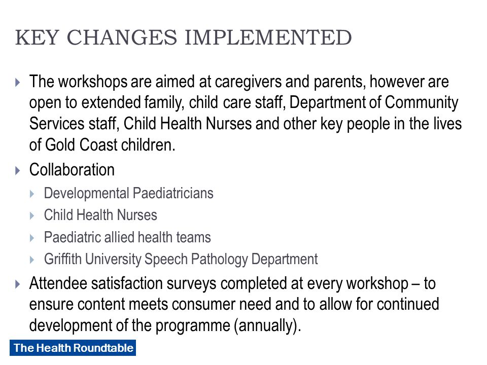 The Health Roundtable KEY CHANGES IMPLEMENTED  The workshops are aimed at caregivers and parents, however are open to extended family, child care staff, Department of Community Services staff, Child Health Nurses and other key people in the lives of Gold Coast children.