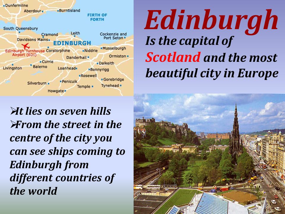 Is the capital of Scotland and the most beautiful city in Europe Edinburgh  It lies on seven hills  From the street in the centre of the city you can see ships coming to Edinburgh from different countries of the world
