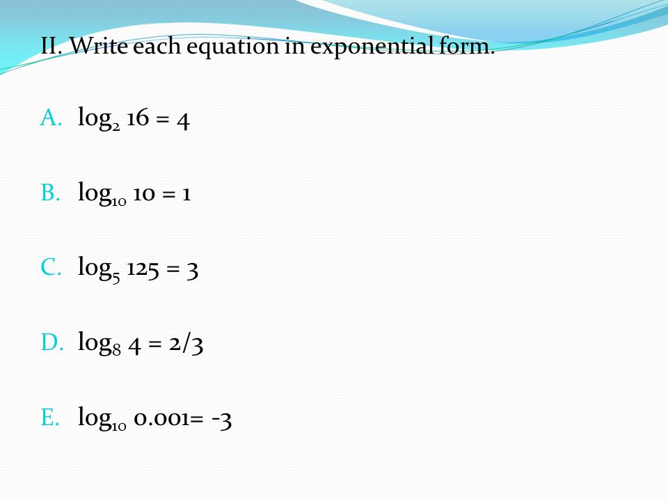 II. Write each equation in exponential form. A. log 2 16 = 4 B.
