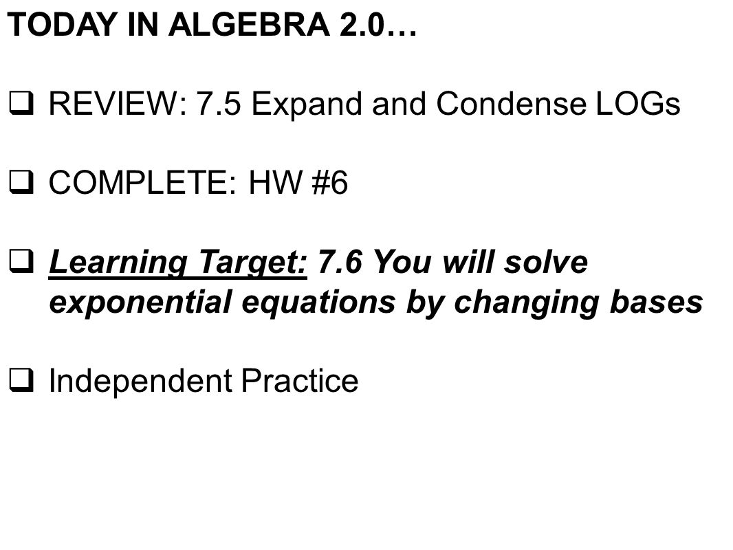 TODAY IN ALGEBRA 2.0…  REVIEW: 7.5 Expand and Condense LOGs  COMPLETE: HW #6  Learning Target: 7.6 You will solve exponential equations by changing bases  Independent Practice