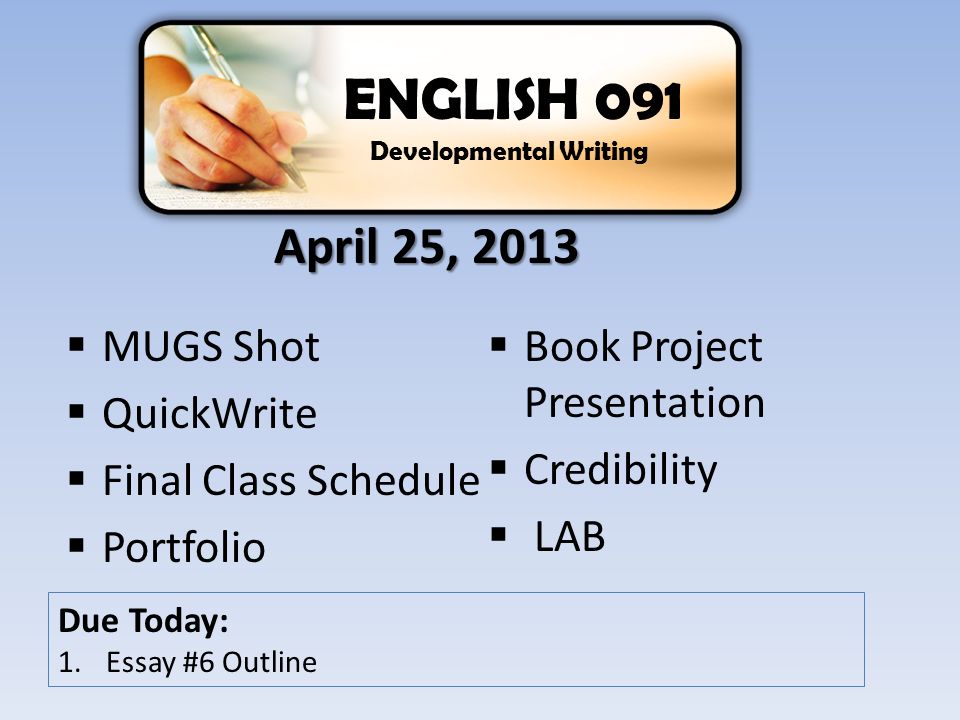  MUGS Shot  QuickWrite  Final Class Schedule  Portfolio  Book Project Presentation  Credibility  LAB ENGLISH 091 Developmental Writing Due Today: 1.Essay #6 Outline April 25, 2013