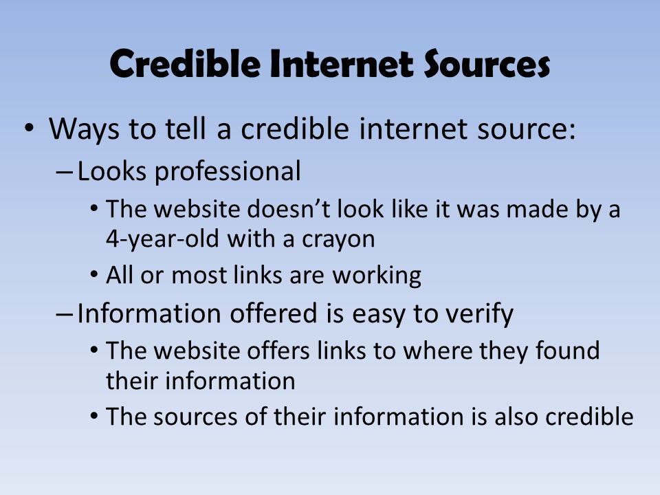 Ways to tell a credible internet source: – Looks professional The website doesn’t look like it was made by a 4-year-old with a crayon All or most links are working – Information offered is easy to verify The website offers links to where they found their information The sources of their information is also credible Credible Internet Sources