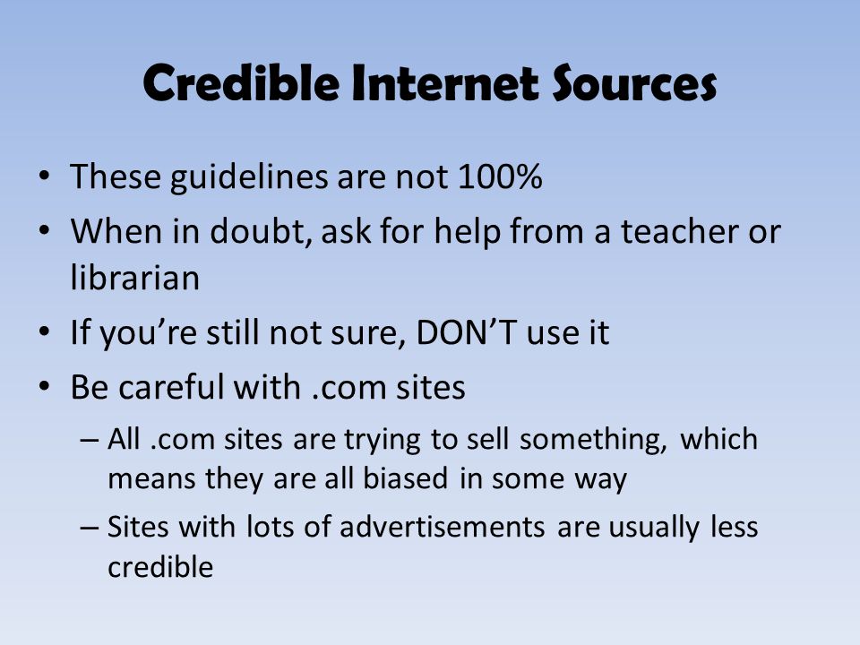 These guidelines are not 100% When in doubt, ask for help from a teacher or librarian If you’re still not sure, DON’T use it Be careful with.com sites – All.com sites are trying to sell something, which means they are all biased in some way – Sites with lots of advertisements are usually less credible Credible Internet Sources