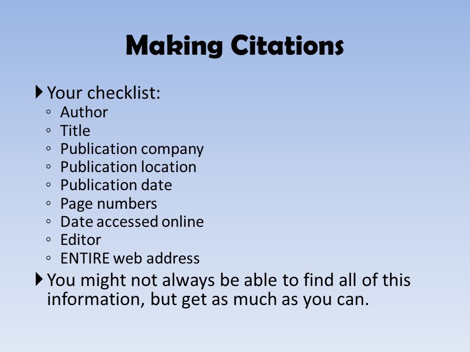  Your checklist: ◦ Author ◦ Title ◦ Publication company ◦ Publication location ◦ Publication date ◦ Page numbers ◦ Date accessed online ◦ Editor ◦ ENTIRE web address  You might not always be able to find all of this information, but get as much as you can.
