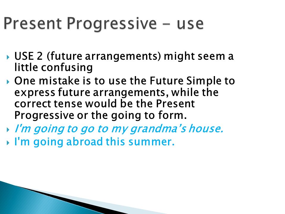 Present Progressive - use  USE 2 (future arrangements) might seem a little confusing  One mistake is to use the Future Simple to express future arrangements, while the correct tense would be the Present Progressive or the going to form.