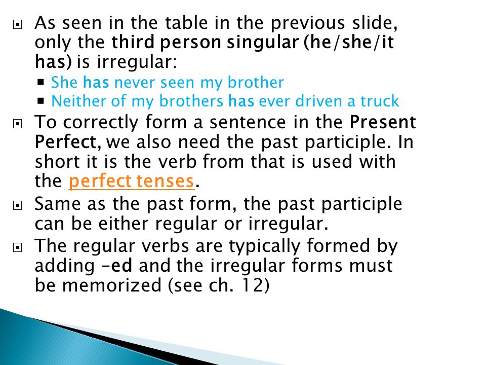  As seen in the table in the previous slide, only the third person singular (he/she/it has) is irregular:  She has never seen my brother  Neither of my brothers has ever driven a truck  To correctly form a sentence in the Present Perfect, we also need the past participle.
