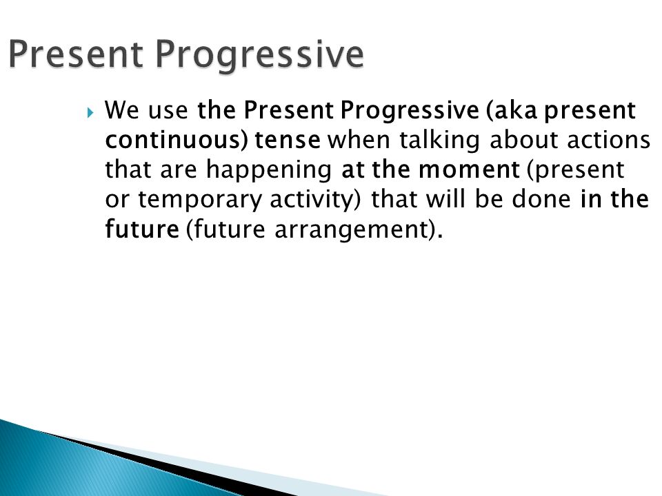 Present Progressive  We use the Present Progressive (aka present continuous) tense when talking about actions that are happening at the moment (present or temporary activity) that will be done in the future (future arrangement).
