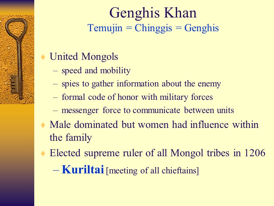 Genghis Khan Temujin = Chinggis = Genghis  United Mongols –speed and mobility –spies to gather information about the enemy –formal code of honor with military forces –messenger force to communicate between units  Male dominated but women had influence within the family  Elected supreme ruler of all Mongol tribes in 1206 –Kuriltai [meeting of all chieftains]